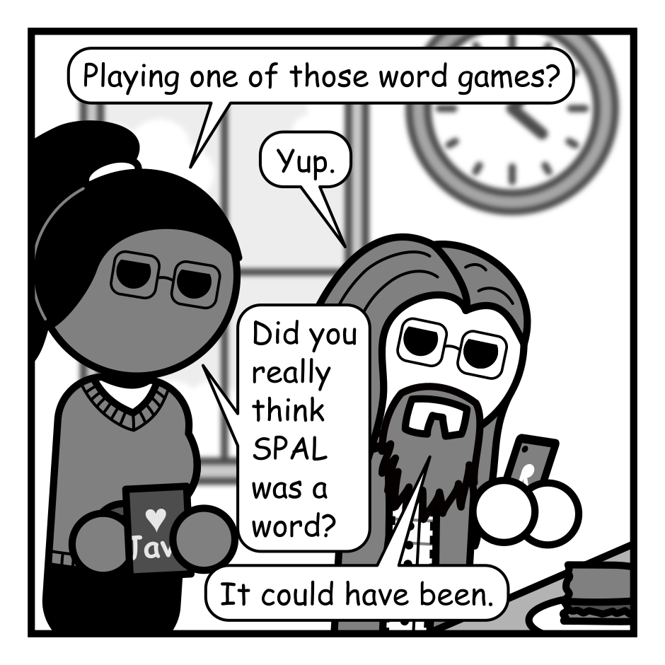 A 3 panel grayscale comic featuring a woman with a pony tail (Hannah) and a man with long hair, a beard, and glasses (Programmer) set in an office cafeteria.
Panel 1.
Hannah is approaching Programmer, who is sitting at a table holding his phone, a half eaten sandwich sits in front of him. She can see his phone screen over his shoulder.
Hannah: Playing one of those word games?
Programmer: Yup.
Hannah: Did you really think SPAL was a word?
Programmer: It could have been.
Panel 2.
Close up on programmer whose turning around to talk to Hannah.
Programmer: I don't have all the words in my head so if something sounds like it might be a word I try it.
Panel 3.
Cut back to a wide view Hannah is looking surprised while Programmer, who has turned back to the table, is holding his phone up triumphantly.
Hannah: Wait... SICE is a word?!
Programmer: See, the system works! 